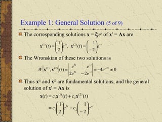 Example 1: General Solution (5 of 9)
The corresponding solutions x = ξert
of x' = Ax are
The Wronskian of these two solutions is
Thus x(1)
and x(2)
are fundamental solutions, and the general
solution of x' = Ax is
tt
etet −






−
=





=
2
1
)(,
2
1
)( )2(3)1(
xx
[ ] 04
22
)(, 2
3
3
)2()1(
≠−=
−
= −
−
−
t
tt
tt
e
ee
ee
tW xx
tt
ecec
tctct
−






−
+





=
+=
2
1
2
1
)()()(
2
3
1
)2(
2
)1(
1 xxx
 