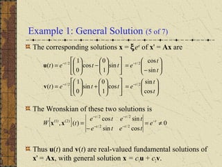 Example 1: General Solution (5 of 7)
The corresponding solutions x = ξert
of x' = Ax are
The Wronskian of these two solutions is
Thus u(t) and v(t) are real-valued fundamental solutions of
x' = Ax, with general solution x = c1u + c2v.






=











+





=






−
=











−





=
−−
−−
t
t
ettet
t
t
ettet
tt
tt
cos
sin
cos
1
0
sin
0
1
)(
sin
cos
sin
1
0
cos
0
1
)(
2/2/
2/2/
v
u
[ ] 0
cossin
sincos
)(, 2/2/
2/2/
)2()1(
≠=
−
= −
−−
−−
t
tt
tt
e
tete
tete
tW xx
 