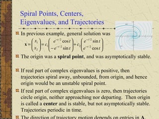Spiral Points, Centers,
Eigenvalues, and Trajectories
In previous example, general solution was
The origin was a spiral point, and was asymptotically stable.
If real part of complex eigenvalues is positive, then
trajectories spiral away, unbounded, from origin, and hence
origin would be an unstable spiral point.
If real part of complex eigenvalues is zero, then trajectories
circle origin, neither approaching nor departing. Then origin
is called a center and is stable, but not asymptotically stable.
Trajectories periodic in time.








+







−
=





= −
−
−
−
te
te
c
te
te
c
x
x
t
t
t
t
cos
sin
sin
cos
2/
2/
22/
2/
1
2
1
x
 