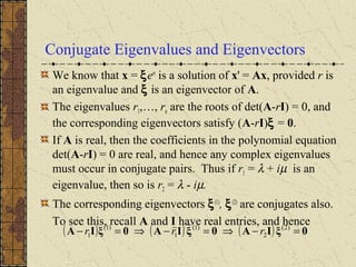 Conjugate Eigenvalues and Eigenvectors
We know that x = ξert
is a solution of x' = Ax, provided r is
an eigenvalue and ξ is an eigenvector of A.
The eigenvalues r1,…, rn are the roots of det(A-rI) = 0, and
the corresponding eigenvectors satisfy (A-rI)ξ = 0.
If A is real, then the coefficients in the polynomial equation
det(A-rI) = 0 are real, and hence any complex eigenvalues
must occur in conjugate pairs. Thus if r1 = λ + iµ is an
eigenvalue, then so is r2 = λ - iµ.
The corresponding eigenvectors ξ(1)
, ξ(2)
are conjugates also.
To see this, recall A and I have real entries, and hence
( ) ( ) ( ) 0ξIA0ξIA0ξIA =−⇒=−⇒=− )2(
2
)1(
1
)1(
1 rrr
 
