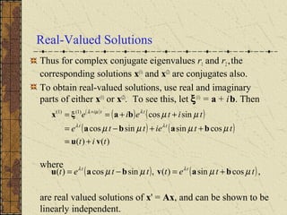 Real-Valued Solutions
Thus for complex conjugate eigenvalues r1 and r2,the
corresponding solutions x(1)
and x(2)
are conjugates also.
To obtain real-valued solutions, use real and imaginary
parts of either x(1)
or x(2)
. To see this, let ξ(1)
= a + ib. Then
where
are real valued solutions of x' = Ax, and can be shown to be
linearly independent.
( )
( ) ( )
( ) ( )
)()(
cossinsincos
sincos)1()1(
tit
ttiette
titeie
tt
tti
vu
baba
baξx
+=
++−=
++== +
µµµµ
µµ
λλ
λµλ
( ) ( ),cossin)(,sincos)( ttetttet tt
µµµµ λλ
bavbau +=−=
 