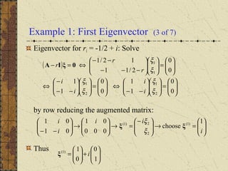 Example 1: First Eigenvector (3 of 7)
Eigenvector for r1 = -1/2 + i: Solve
by row reducing the augmented matrix:
Thus
( )






=











−−
⇔





=











−−
−
⇔






=











−−−
−−
⇔=−
0
0
1
1
0
0
1
1
0
0
2/11
12/1
2
1
2
1
1
1
ξ
ξ
ξ
ξ
ξ
ξ
i
i
i
i
r
r
r 0ξIA






=→




−
=→





→





−− i
ii
i
i 1
choose
000
01
01
01 )1(
2
2)1(
ξξ
ξ
ξ






+





=
1
0
0
1)1(
iξ
 