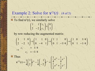 Example 2: Solve for x(2)
(t) (4 of 5)
To find x(2)
(t), we similarly solve
by row reducing the augmented matrix:
Thus
4/1
4/1
4/110
4/101
4/110
011
140
011
122
011
2
1
−=
=
→






−
→





−
→





−
→





−
c
c










+
−
=





−
−





=
−
−
−
tt
tt
tt
ee
ee
eet
2
1
2
1
4
1
4
1
2
1
4
1
2
1
4
1
)(
3
3
3)2(
x






=











− 1
0
22
11
2
1
c
c
 