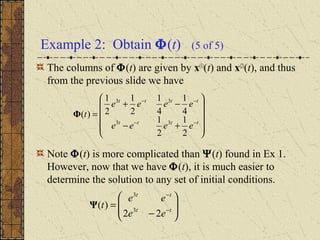Example 2: Obtain Φ(t) (5 of 5)
The columns of Φ(t) are given by x(1)
(t) and x(2)
(t), and thus
from the previous slide we have
Note Φ(t) is more complicated than Ψ(t) found in Ex 1.
However, now that we have Φ(t), it is much easier to
determine the solution to any set of initial conditions.










+−
−+
=
−−
−−
tttt
tttt
eeee
eeee
t
2
1
2
1
4
1
4
1
2
1
2
1
)(
33
33
Φ








−
= −
−
tt
tt
ee
ee
t
22
)( 3
3
Ψ
 