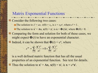 Matrix Exponential Functions
Consider the following two cases:
The solution to x' = ax, x(0) = x0, is x = x0eat
, where e0
= 1.
The solution to x' = Ax, x(0) = x0
, is x = Φ(t)x0
, where Φ(0) = I.
Comparing the form and solution for both of these cases, we
might expect Φ(t) to have an exponential character.
Indeed, it can be shown that Φ(t) = eAt
, where
is a well defined matrix function that has all the usual
properties of an exponential function. See text for details.
Thus the solution to x' = Ax, x(0) = x0
, is x = eAt
x0
.
∑∑
∞
=
∞
=
+==
10 !! n
nn
n
nn
t
n
t
n
t
e
A
I
AA
 