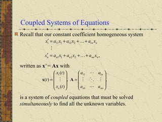 Coupled Systems of Equations
Recall that our constant coefficient homogeneous system
written as x' = Ax with
is a system of coupled equations that must be solved
simultaneously to find all the unknown variables.
,2211
12121111
nnnnnn
nn
xaxaxax
xaxaxax
+++=′
+++=′



,,
)(
)(
)(
1
1111










=










=
nnn
n
n aa
aa
tx
tx
t



 Ax
 