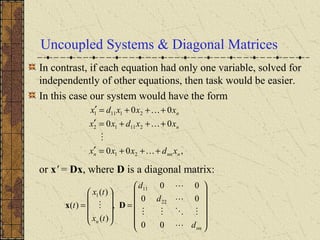 Uncoupled Systems & Diagonal Matrices
In contrast, if each equation had only one variable, solved for
independently of other equations, then task would be easier.
In this case our system would have the form
or x' = Dx, where D is a diagonal matrix:
,00
00
00
21
21112
21111
nnnn
n
n
xdxxx
xxdxx
xxxdx
+++=′
+++=′
+++=′


















=










=
nn
n
d
d
d
tx
tx
t





00
00
00
,
)(
)(
)( 22
11
1
Dx
 