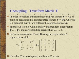 Uncoupling: Transform Matrix T
In order to explore transforming our given system x' = Ax of
coupled equations into an uncoupled system x' = Dx, where D
is a diagonal matrix, we will use the eigenvectors of A.
Suppose A is n x n with n linearly independent eigenvectors
ξ(1)
,…, ξ(n)
, and corresponding eigenvalues λ1,…, λn.
Define n x n matrices T and D using the eigenvalues &
eigenvectors of A:
Note that T is nonsingular, and hence T-1
exists.














=










=
n
n
nn
n
λ
λ
λ
ξξ
ξξ







00
00
00
, 2
1
)()1(
)(
1
)1(
1
DT
 
