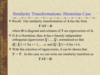 Similarity Transformations: Hermitian Case
Recall: Our similarity transformation of A has the form
T-1
AT = D
where D is diagonal and columns of T are eigenvectors of A.
If A is Hermitian, then A has n linearly independent
orthogonal eigenvectors ξ(1)
,…, ξ(n)
, normalized so that
(ξ(i)
, ξ(i)
) =1 for i = 1,…, n, and (ξ(i)
, ξ(k)
) = 0 for i ≠ k.
With this selection of eigenvectors, it can be shown that
T-1
= T*
. In this case we can write our similarity transform as
T*
AT = D
 