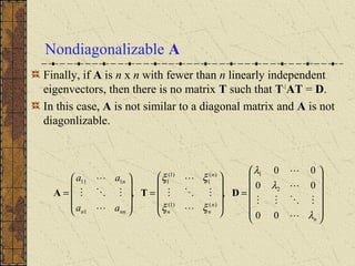 Nondiagonalizable A
Finally, if A is n x n with fewer than n linearly independent
eigenvectors, then there is no matrix T such that T-1
AT = D.
In this case, A is not similar to a diagonal matrix and A is not
diagonlizable.














=










=










=
n
n
nn
n
nnn
n
aa
aa
λ
λ
λ
ξξ
ξξ










00
00
00
,, 2
1
)()1(
)(
1
)1(
1
1
111
DTA
 