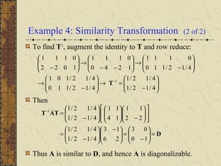 Example 4: Similarity Transformation (2 of 2)
To find T-1
, augment the identity to T and row reduce:
Then
Thus A is similar to D, and hence A is diagonalizable.






−
=→





−
→






−
→





−−
→





−
−
4/12/1
4/12/1
4/12/110
4/12/101
4/12/110
0111
1240
0111
1022
0111
1
T
D
ATT
=





−
=




 −






−
=












−











−
=−
10
03
26
13
4/12/1
4/12/1
22
11
14
11
4/12/1
4/12/11
 
