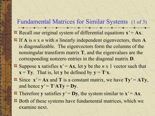 Fundamental Matrices for Similar Systems (1 of 3)
Recall our original system of differential equations x' = Ax.
If A is n x n with n linearly independent eigenvectors, then A
is diagonalizable. The eigenvectors form the columns of the
nonsingular transform matrix T, and the eigenvalues are the
corresponding nonzero entries in the diagonal matrix D.
Suppose x satisfies x' = Ax, let y be the n x 1 vector such that
x = Ty. That is, let y be defined by y = T-1
x.
Since x' = Ax and T is a constant matrix, we have Ty' = ATy,
and hence y' = T-1
ATy = Dy.
Therefore y satisfies y' = Dy, the system similar to x' = Ax.
Both of these systems have fundamental matrices, which we
examine next.
 