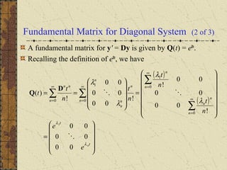 Fundamental Matrix for Diagonal System (2 of 3)
A fundamental matrix for y' = Dy is given by Q(t) = eDt
.
Recalling the definition of eDt
, we have
( )
( )










=
















=










==
∑
∑
∑∑ ∞
=
∞
=∞
=
∞
=
t
t
n
n
n
n
n
n
n
n
n
n
n
nn
n
e
e
n
t
n
t
n
t
n
t
t
λ
λ
λ
λ
λ
λ
00
00
00
!
00
00
00
!
!
00
00
00
!
)(
1
0
0
1
0
1
0


D
Q
 
