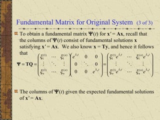 Fundamental Matrix for Original System (3 of 3)
To obtain a fundamental matrix Ψ(t) for x' = Ax, recall that
the columns of Ψ(t) consist of fundamental solutions x
satisfying x' = Ax. We also know x = Ty, and hence it follows
that
The columns of Ψ(t) given the expected fundamental solutions
of x' = Ax.










=




















==
tn
n
t
n
tnt
t
t
n
nn
n
n
n
n
ee
ee
e
e
λλ
λλ
λ
λ
ξξ
ξξ
ξξ
ξξ
)()1(
)(
1
)1(
1
)()1(
)(
1
)1(
1
1
11
00
00
00







TQΨ
 