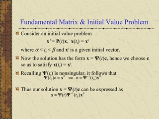 Fundamental Matrix & Initial Value Problem
Consider an initial value problem
x' = P(t)x, x(t0) = x0
where α < t0 < β and x0
is a given initial vector.
Now the solution has the form x = Ψ(t)c, hence we choose c
so as to satisfy x(t0) = x0
.
Recalling Ψ(t0) is nonsingular, it follows that
Thus our solution x = Ψ(t)c can be expressed as
0
0
10
0 )()( xΨcxcΨ tt −
=⇒=
0
0
1
)()( xΨΨx tt −
=
 