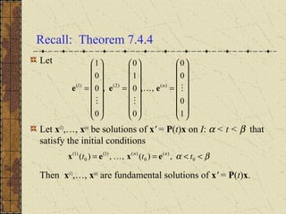 Recall: Theorem 7.4.4
Let
Let x(1)
,…, x(n)
be solutions of x' = P(t)x on I: α < t < β that
satisfy the initial conditions
Then x(1)
,…, x(n)
are fundamental solutions of x' = P(t)x.
















=
















=
















=
1
0
0
0
,,
0
0
1
0
,
0
0
0
1
)()2()1(


n
eee
βα <<== 0
)(
0
)()1(
0
)1(
,)(,,)( ttt nn
exex 
 