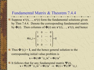 Fundamental Matrix & Theorem 7.4.4
Suppose x(1)
(t),…, x(n)
(t) form the fundamental solutions given
by Thm 7.4.4. Denote the corresponding fundamental matrix
by Φ(t). Then columns of Φ(t) are x(1)
(t),…, x(n)
(t), and hence
Thus Φ-1
(t0) = I, and the hence general solution to the
corresponding initial value problem is
It follows that for any fundamental matrix Ψ(t),
I=














=Φ
100
010
001
)( 0




t
00
0
1
)()()( xΦxΦΦx ttt == −
)()()()()()( 0
100
0
1
tttttt −−
=⇒== ΨΨΦxΦxΨΨx
 