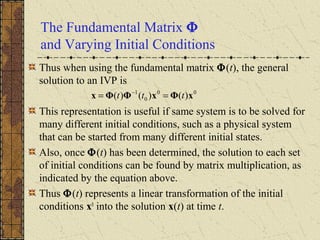 The Fundamental Matrix Φ
and Varying Initial Conditions
Thus when using the fundamental matrix Φ(t), the general
solution to an IVP is
This representation is useful if same system is to be solved for
many different initial conditions, such as a physical system
that can be started from many different initial states.
Also, once Φ(t) has been determined, the solution to each set
of initial conditions can be found by matrix multiplication, as
indicated by the equation above.
Thus Φ(t) represents a linear transformation of the initial
conditions x0
into the solution x(t) at time t.
00
0
1
)()()( xΦxΦΦx ttt == −
 