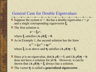 General Case for Double Eigenvalues
Suppose the system x' = Ax has a double eigenvalue r = ρ
and a single corresponding eigenvector ξ.
The first solution is
x(1)
= ξeρt
,
where ξ satisfies (A-ρI)ξ = 0.
As in Example 1, the second solution has the form
where ξ is as above and η satisfies (A-ρI)η = ξ.
Since ρ is an eigenvalue, det(A-ρI) = 0, and (A-ρI)η = b
does not have a solution for all b. However, it can be
shown that (A-ρI)η = ξ always has a solution.
The vector η is called a generalized eigenvector.
tt
ete ρρ
ηξx +=)2(
 