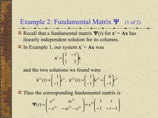 Example 2: Fundamental Matrix Ψ (1 of 2)
Recall that a fundamental matrix Ψ(t) for x' = Ax has
linearly independent solution for its columns.
In Example 1, our system x' = Ax was
and the two solutions we found were
Thus the corresponding fundamental matrix is






−−−
=







−−−
=
11
1
)( 2
222
22
t
t
e
etee
tee
t t
ttt
tt
Ψ
ttt
etetet 22)2(2)1(
1
0
1
1
)(,
1
1
)( 





−
+





−
=





−
= xx
xx 




 −
=′
31
11
 