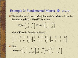 Example 2: Fundamental Matrix Φ (2 of 2)
The fundamental matrix Φ(t) that satisfies Φ(0) = I can be
found using Φ(t) = Ψ(t)Ψ-1
(0), where
where Ψ-1
(0) is found as follows:
Thus
,
11
01
)0(,
11
01
)0( 1






−−
=





−−
= −
ΨΨ






−−
→





−
→





−− 1110
0101
1110
0101
1011
0101






+
−−
=





−−





−−−
=
1
1
11
01
11
1
)( 22
tt
tt
e
t
t
et tt
Φ
 