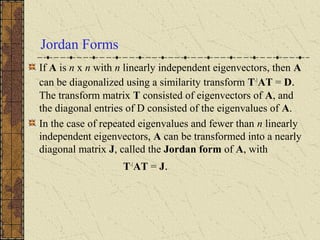 Jordan Forms
If A is n x n with n linearly independent eigenvectors, then A
can be diagonalized using a similarity transform T-1
AT = D.
The transform matrix T consisted of eigenvectors of A, and
the diagonal entries of D consisted of the eigenvalues of A.
In the case of repeated eigenvalues and fewer than n linearly
independent eigenvectors, A can be transformed into a nearly
diagonal matrix J, called the Jordan form of A, with
T-1
AT = J.
 