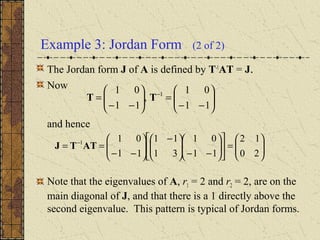 Example 3: Jordan Form (2 of 2)
The Jordan form J of A is defined by T-1
AT = J.
Now
and hence
Note that the eigenvalues of A, r1 = 2 and r2 = 2, are on the
main diagonal of J, and that there is a 1 directly above the
second eigenvalue. This pattern is typical of Jordan forms.






−−
=





−−
= −
11
01
,
11
01 1
TT






=











−−




 −






−−
== −
20
12
11
01
31
11
11
011
ATTJ
 