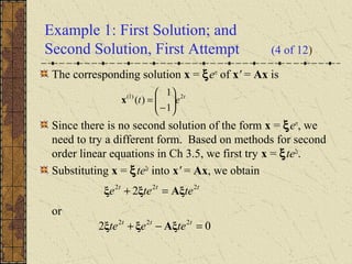 Example 1: First Solution; and
Second Solution, First Attempt (4 of 12)
The corresponding solution x = ξert
of x' = Ax is
Since there is no second solution of the form x = ξert
, we
need to try a different form. Based on methods for second
order linear equations in Ch 3.5, we first try x = ξte2t
.
Substituting x = ξte2t
into x' = Ax, we obtain
or
t
et 2)1(
1
1
)( 





−
=x
ttt
tetee 222
2 Aξξξ =+
02 222
=−+ ttt
teete Aξξξ
 