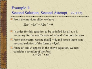 Example 1:
Second Solution, Second Attempt (5 of 12)
From the previous slide, we have
In order for this equation to be satisfied for all t, it is
necessary for the coefficients of te2t
and e2t
to both be zero.
From the e2t
term, we see that ξ = 0, and hence there is no
nonzero solution of the form x = ξte2t
.
Since te2t
and e2t
appear in the above equation, we next
consider a solution of the form
02 222
=−+ ttt
teete Aξξξ
tt
ete 22
ηξx +=
 
