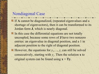 Nondiagonal Case
If A cannot be diagonalized, (repeated eigenvalues and a
shortage of eigenvectors), then it can be transformed to its
Jordan form J, which is nearly diagonal.
In this case the differential equations are not totally
uncoupled, because some rows of J have two nonzero
entries: an eigenvalue in diagonal position, and a 1 in
adjacent position to the right of diagonal position.
However, the equations for y1,…, yn can still be solved
consecutively, starting with yn. Then the solution x to
original system can be found using x = Ty.
 