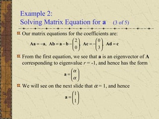Example 2:
Solving Matrix Equation for a (3 of 5)
Our matrix equations for the coefficients are:
From the first equation, we see that a is an eigenvector of A
corresponding to eigenvalue r = -1, and hence has the form
We will see on the next slide that α = 1, and hence
cAdAcbaAbaAa =





−=





−−=−= ,
3
0
,
0
2
,






=
α
α
a






=
1
1
a
 