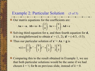 Example 2: Particular Solution (5 of 5)
Our matrix equations for the coefficients are:
Solving third equation for c, and then fourth equation for d,
it is straightforward to obtain cT
= (1, 2), dT
= (-4/3, -5/3).
Thus our particular solution of x' = Ax + g is
Comparing this to the result obtained in Example 1, we see
that both particular solutions would be the same if we had
chosen k = ½ for b on previous slide, instead of k = 0.
cAdAcbaAbaAa =





−=





−−=−= ,
3
0
,
0
2
,






−





+





−





= −−
5
4
3
1
2
1
1
0
1
1
)( tetet tt
v
 