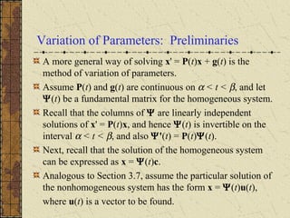 Variation of Parameters: Preliminaries
A more general way of solving x' = P(t)x + g(t) is the
method of variation of parameters.
Assume P(t) and g(t) are continuous on α < t < β, and let
Ψ(t) be a fundamental matrix for the homogeneous system.
Recall that the columns of Ψ are linearly independent
solutions of x' = P(t)x, and hence Ψ(t) is invertible on the
interval α < t < β, and also Ψ'(t) = P(t)Ψ(t).
Next, recall that the solution of the homogeneous system
can be expressed as x = Ψ(t)c.
Analogous to Section 3.7, assume the particular solution of
the nonhomogeneous system has the form x = Ψ(t)u(t),
where u(t) is a vector to be found.
 