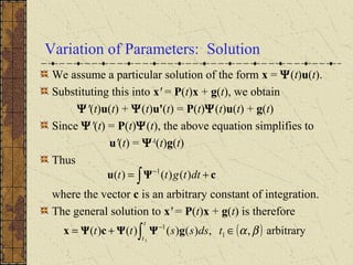 Variation of Parameters: Solution
We assume a particular solution of the form x = Ψ(t)u(t).
Substituting this into x' = P(t)x + g(t), we obtain
Ψ'(t)u(t) + Ψ(t)u'(t) = P(t)Ψ(t)u(t) + g(t)
Since Ψ'(t) = P(t)Ψ(t), the above equation simplifies to
u'(t) = Ψ-1
(t)g(t)
Thus
where the vector c is an arbitrary constant of integration.
The general solution to x' = P(t)x + g(t) is therefore
cΨu += ∫
−
dttgtt )()()( 1
( ) arbitrary,,)()()()( 1
1
1
βα∈+= ∫
−
tdssstt
t
t
gΨΨcΨx
 