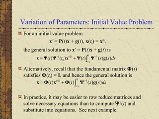 Variation of Parameters: Initial Value Problem
For an initial value problem
x' = P(t)x + g(t), x(t0) = x(0)
,
the general solution to x' = P(t)x + g(t) is
Alternatively, recall that the fundamental matrix Φ(t)
satisfies Φ(t0) = I, and hence the general solution is
In practice, it may be easier to row reduce matrices and
solve necessary equations than to compute Ψ-1
(t) and
substitute into equations. See next example.
∫
−−
+=
t
t
dsssttt
0
)()()()()( 1)0(
0
1
gΨΨxΨΨx
∫
−
+=
t
t
dssstt
0
)()()()( 1)0(
gΨΦxΦx
 