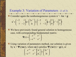Example 3: Variation of Parameters (1 of 3)
Consider again the nonhomogeneous system x' = Ax + g:
We have previously found general solution to homogeneous
case, with corresponding fundamental matrix:
Using variation of parameters method, our solution is given
by x = Ψ(t)u(t), where u(t) satisfies Ψ(t)u'(t) = g(t), or
te
t
e t
t






+





+





−
−
=







+





−
−
=′ −
−
3
0
0
2
21
12
3
2
21
12
xxx








−
= −−
−−
tt
tt
ee
ee
t 3
3
)(Ψ








=





′
′








−
−
−−
−−
t
e
u
u
ee
ee t
tt
tt
3
2
2
1
3
3
 