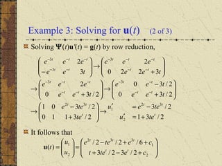 Example 3: Solving for u(t) (2 of 3)
Solving Ψ(t)u'(t) = g(t) by row reduction,
It follows that
2/31
2/3
2/3110
2/301
2/30
2/30
2/30
2
3220
2
3
2
2
32
1
32
33
3
3
3
t
tt
t
tt
tt
tt
tt
ttt
tt
ttt
tt
ttt
teu
teeu
te
tee
tee
tee
tee
eee
tee
eee
tee
eee
+=′
−=′
→







+
−
→








+
−
→







+
→








+
→







−
−−
−−
−−
−−−
−−
−−−
−−
−−−








+−+
++−
=





=
2
1
332
2
1
2/32/3
6/2/2/
)(
cetet
cetee
u
u
t tt
ttt
u
 