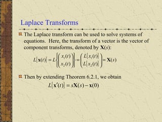 Laplace Transforms
The Laplace transform can be used to solve systems of
equations. Here, the transform of a vector is the vector of
component transforms, denoted by X(s):
Then by extending Theorem 6.2.1, we obtain
{ }
{ }
{ }
)(
)(
)(
)(
)(
)(
2
1
2
1
s
txL
txL
tx
tx
LtL Xx =





=












=
{ } )0()()( xXx −=′ sstL
 