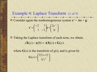 Example 4: Laplace Transform (1 of 5)
Consider again the nonhomogeneous system x' = Ax + g:
Taking the Laplace transform of each term, we obtain
where G(s) is the transform of g(t), and is given by








+





−
−
=′
−
t
e t
3
2
21
12
xx
( )





 +
= 2
3
12
)(
s
s
sG
)()()0()( ssss GAXxX +=−
 