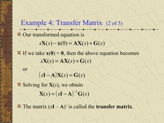 Example 4: Transfer Matrix (2 of 5)
Our transformed equation is
If we take x(0) = 0, then the above equation becomes
or
Solving for X(s), we obtain
The matrix (sI – A)-1
is called the transfer matrix.
)()()0()( ssss GAXxX +=−
)()()( ssss GAXX +=
( ) )()(
1
sss GAIX
−
−=
( ) )()( sss GXAI =−
 