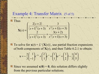 Example 4: Transfer Matrix (5 of 5)
Thus
To solve for x(t) = L-1
{X(s)}, use partial fraction expansions
of both components of X(s), and then Table 6.2.1 to obtain:
Since we assumed x(0) = 0, this solution differs slightly
from the previous particular solutions.
( )
( ) ( )
( ) ( ) 











++
+
+
++
++
+
++
+
=
)3(1
)2(3
)3(1
2
)3(1
3
)3(1
22
)(
22
22
sss
s
ss
sssss
s
sX






−





+





+





+





−
−= −−−
5
4
3
1
2
1
1
1
1
2
1
1
3
2 3
tteee ttt
x
 