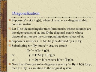 Diagonalization
Suppose x' = Ax + g(t), where A is an n x n diagonalizable
constant matrix.
Let T be the nonsingular transform matrix whose columns are
the eigenvectors of A, and D the diagonal matrix whose
diagonal entries are the corresponding eigenvalues of A.
Suppose x satisfies x' = Ax, let y be defined by x = Ty.
Substituting x = Ty into x' = Ax, we obtain
Ty' = ATy + g(t).
or y' = T-1
ATy + T-1
g(t)
or y' = Dy + h(t), where h(t) = T-1
g(t).
Note that if we can solve diagonal system y' = Dy + h(t) for y,
then x = Ty is a solution to the original system.
 