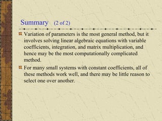 Summary (2 of 2)
Variation of parameters is the most general method, but it
involves solving linear algebraic equations with variable
coefficients, integration, and matrix multiplication, and
hence may be the most computationally complicated
method.
For many small systems with constant coefficients, all of
these methods work well, and there may be little reason to
select one over another.
 