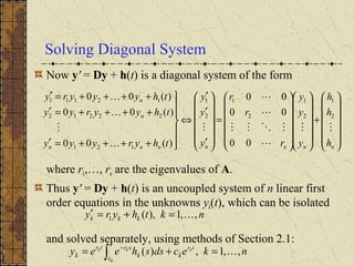 Solving Diagonal System
Now y' = Dy + h(t) is a diagonal system of the form
where r1,…, rn are the eigenvalues of A.
Thus y' = Dy + h(t) is an uncoupled system of n linear first
order equations in the unknowns yk(t), which can be isolated
and solved separately, using methods of Section 2.1:














+




























=














′
′
′
⇔







++++=′
++++=′
++++=′
nnnnnnn
n
n
h
h
h
y
y
y
r
r
r
y
y
y
thyryyy
thyyryy
thyyyry










2
1
2
1
2
1
2
1
121
22212
12111
00
00
00
)(00
)(00
)(00
nkthyry kkk ,,1),(1 =+=′
nkecdssheey
t
t
tr
kk
srtr
k
kkk
,,1,)(
0
=+= ∫
−
 
