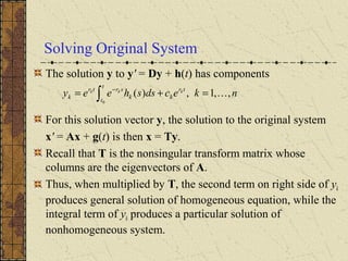 Solving Original System
The solution y to y' = Dy + h(t) has components
For this solution vector y, the solution to the original system
x' = Ax + g(t) is then x = Ty.
Recall that T is the nonsingular transform matrix whose
columns are the eigenvectors of A.
Thus, when multiplied by T, the second term on right side of yk
produces general solution of homogeneous equation, while the
integral term of yk produces a particular solution of
nonhomogeneous system.
nkecdssheey
t
t
tr
kk
srtr
k
kkk
,,1,)(
0
=+= ∫
−
 