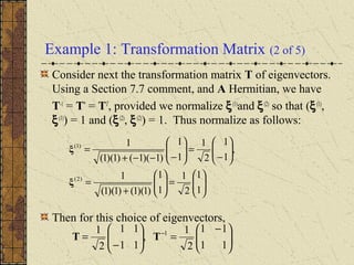 Example 1: Transformation Matrix (2 of 5)
Consider next the transformation matrix T of eigenvectors.
Using a Section 7.7 comment, and A Hermitian, we have
T-1
= T*
= TT
, provided we normalize ξ(1)
and ξ(2)
so that (ξ(1)
,
ξ(1)
) = 1 and (ξ(2)
, ξ(2)
) = 1. Thus normalize as follows:
Then for this choice of eigenvectors,






=





+
=






−
=





−−−+
=
1
1
2
1
1
1
)1)(1()1)(1(
1
,
1
1
2
1
1
1
)1)(1()1)(1(
1
)2(
)1(
ξ
ξ





 −
=





−
= −
11
11
2
1
,
11
11
2
1 1
TT
 