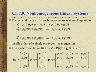 Ch 7.9: Nonhomogeneous Linear Systems
The general theory of a nonhomogeneous system of equations
parallels that of a single nth order linear equation.
This system can be written as x' = P(t)x + g(t), where
)()()()(
)()()()(
)()()()(
2211
222221212
112121111
tgxtpxtpxtpx
tgxtpxtpxtpx
tgxtpxtpxtpx
nnnnnnn
nn
nn
++++=′
++++=′
++++=′


















=














=














=
)()()(
)()()(
)()()(
)(,
)(
)(
)(
)(,
)(
)(
)(
)(
21
22221
11211
2
1
2
1
tptptp
tptptp
tptptp
t
tg
tg
tg
t
tx
tx
tx
t
nnnn
n
n
nn 




Pgx
 