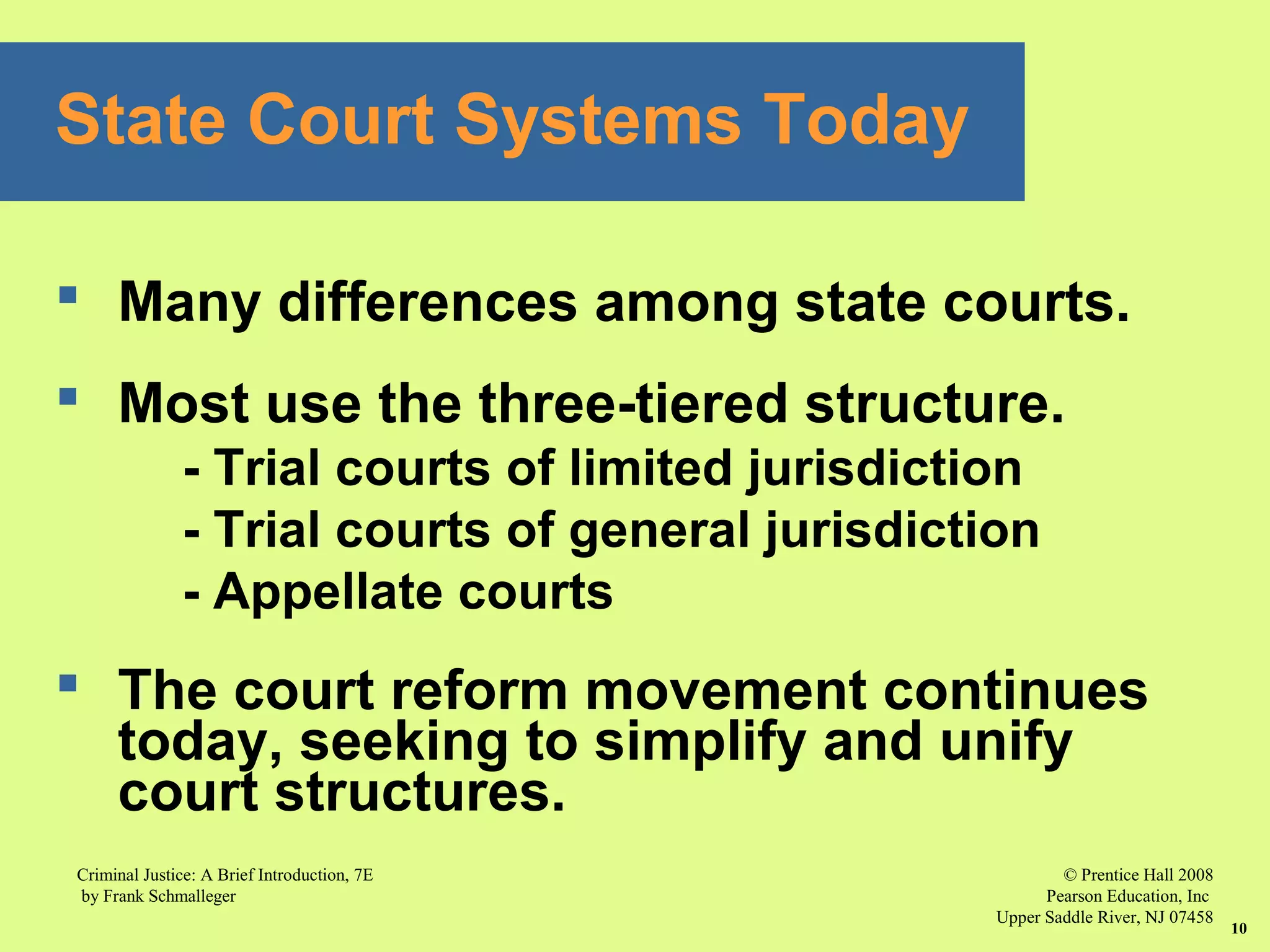 © Prentice Hall 2008
Pearson Education, Inc
Upper Saddle River, NJ 07458
Criminal Justice: A Brief Introduction, 7E
by Frank Schmalleger
10
 Many differences among state courts.
 Most use the three-tiered structure.
- Trial courts of limited jurisdiction
- Trial courts of general jurisdiction
- Appellate courts
 The court reform movement continues
today, seeking to simplify and unify
court structures.
State Court Systems Today
 