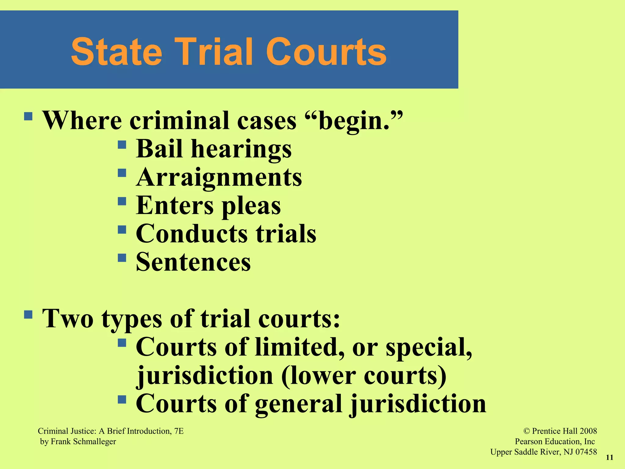 © Prentice Hall 2008
Pearson Education, Inc
Upper Saddle River, NJ 07458
Criminal Justice: A Brief Introduction, 7E
by Frank Schmalleger
11
State Trial Courts
 Where criminal cases “begin.”
 Bail hearings
 Arraignments
 Enters pleas
 Conducts trials
 Sentences
 Two types of trial courts:
 Courts of limited, or special,
jurisdiction (lower courts)
 Courts of general jurisdiction
 