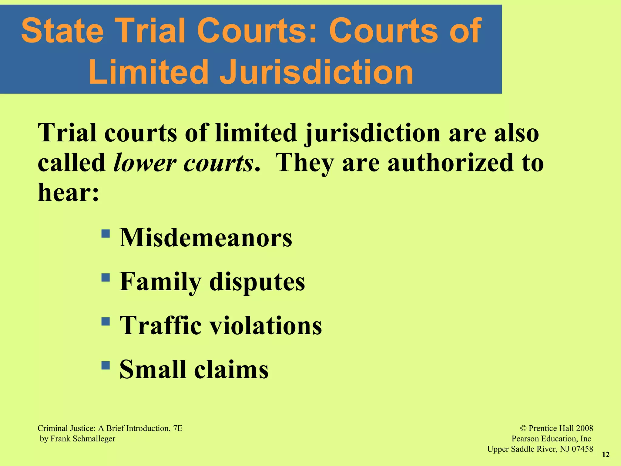 © Prentice Hall 2008
Pearson Education, Inc
Upper Saddle River, NJ 07458
Criminal Justice: A Brief Introduction, 7E
by Frank Schmalleger
12
State Trial Courts: Courts of
Limited Jurisdiction
Trial courts of limited jurisdiction are also
called lower courts. They are authorized to
hear:
 Misdemeanors
 Family disputes
 Traffic violations
 Small claims
 